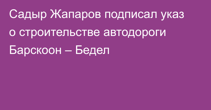 Садыр Жапаров подписал указ о строительстве автодороги Барскоон – Бедел