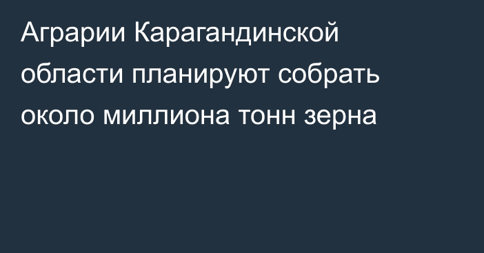 Аграрии Карагандинской области планируют собрать около миллиона тонн зерна