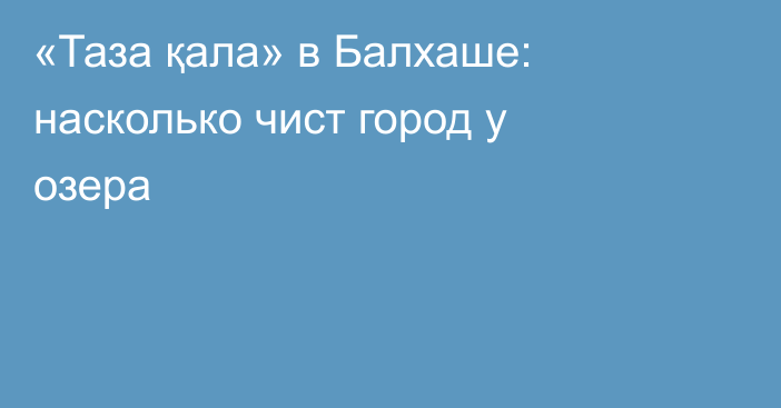 «Таза қала» в Балхаше: насколько чист город у озера