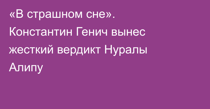 «В страшном сне». Константин Генич вынес жесткий вердикт Нуралы Алипу