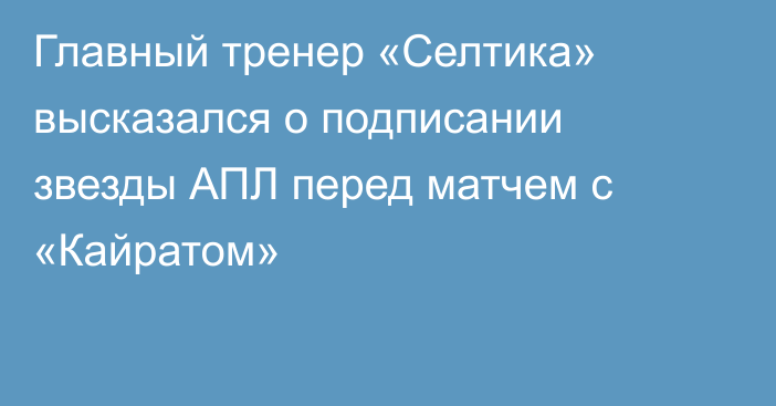 Главный тренер «Селтика» высказался о подписании звезды АПЛ перед матчем с «Кайратом»