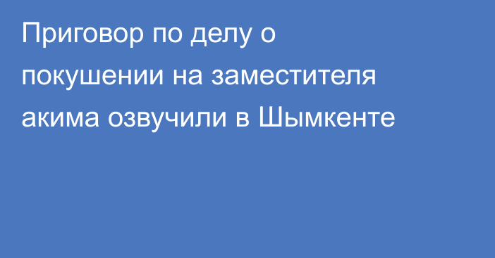Приговор по делу о покушении на заместителя акима озвучили в Шымкенте