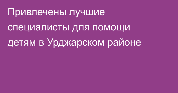 Привлечены лучшие специалисты для помощи детям в Урджарском районе