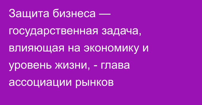 Защита бизнеса — государственная задача, влияющая на экономику и уровень жизни, - глава ассоциации рынков