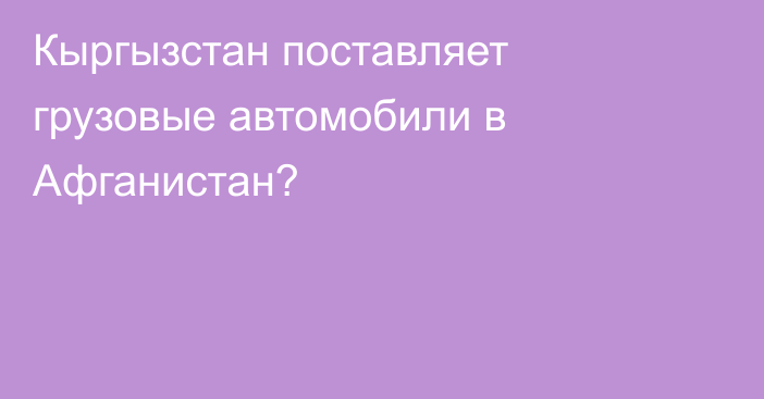 Кыргызстан поставляет грузовые автомобили в Афганистан? 