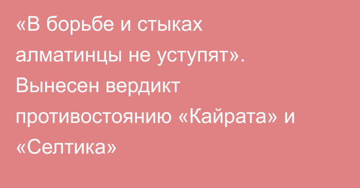 «В борьбе и стыках алматинцы не уступят». Вынесен вердикт противостоянию «Кайрата» и «Селтика»