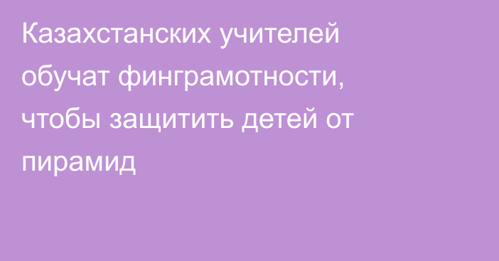 Казахстанских учителей обучат финграмотности, чтобы защитить детей от пирамид