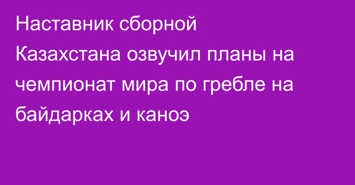 Наставник сборной Казахстана озвучил планы на чемпионат мира по гребле на байдарках и каноэ