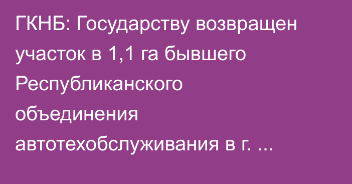 ГКНБ: Государству возвращен участок в 1,1 га бывшего Республиканского объединения автотехобслуживания в г. Нарын