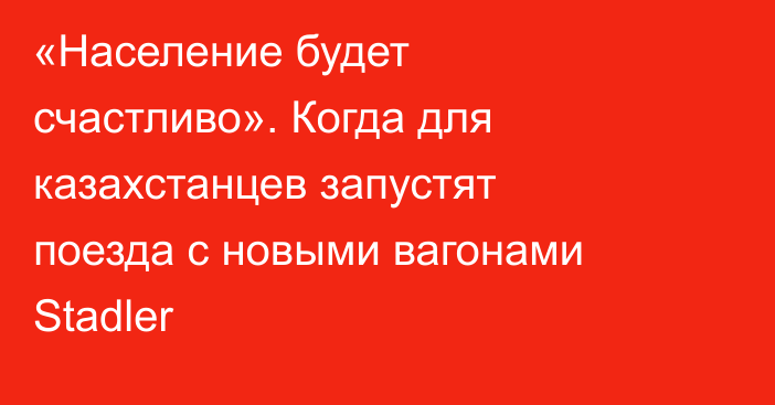 «Население будет счастливо». Когда для казахстанцев запустят поезда с новыми вагонами Stadler