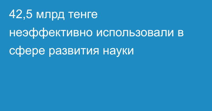 42,5 млрд тенге неэффективно использовали в сфере развития науки