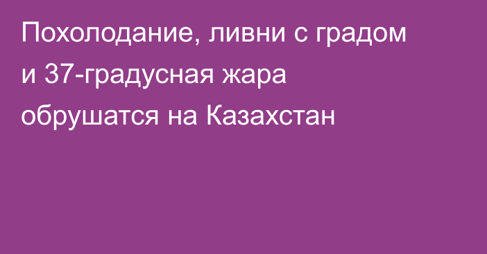Похолодание, ливни с градом и 37-градусная жара обрушатся на Казахстан