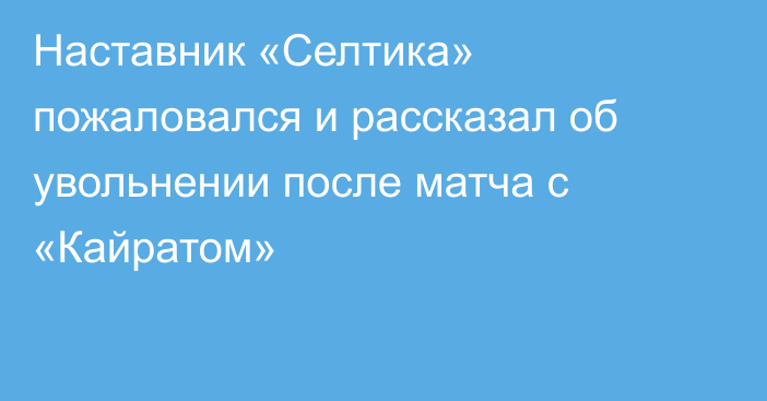 Наставник «Селтика» пожаловался и рассказал об увольнении после матча с «Кайратом»