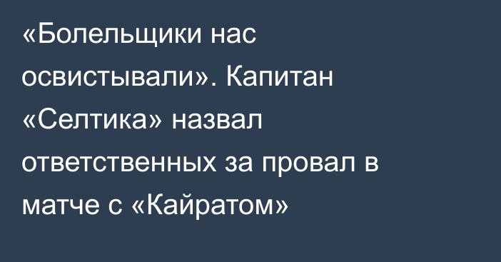 «Болельщики нас освистывали». Капитан «Селтика» назвал ответственных за провал в матче с «Кайратом»
