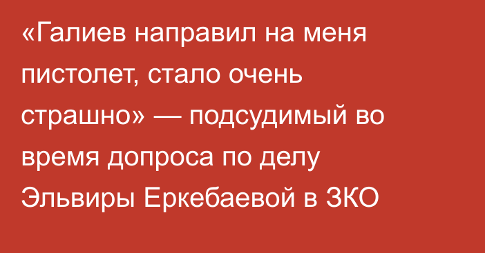 «Галиев направил на меня пистолет, стало очень страшно» — подсудимый во время допроса по делу Эльвиры Еркебаевой в ЗКО