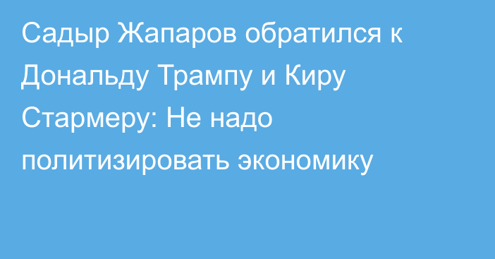 Садыр Жапаров обратился к Дональду Трампу и Киру Стармеру: Не надо политизировать экономику