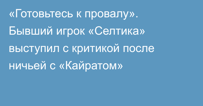 «Готовьтесь к провалу». Бывший игрок «Селтика» выступил с критикой после ничьей с «Кайратом»