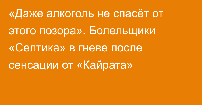 «Даже алкоголь не спасёт от этого позора». Болельщики «Селтика» в гневе после сенсации от «Кайрата»