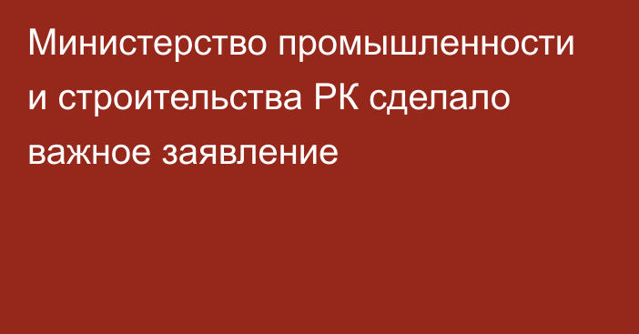 Министерство промышленности и строительства РК сделало важное заявление