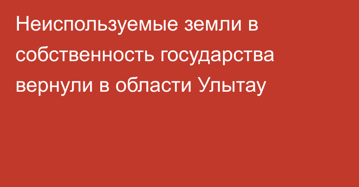 Неиспользуемые земли в собственность государства вернули в области Улытау