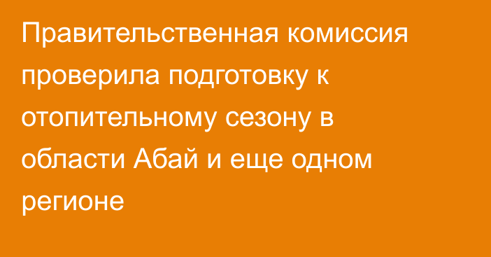Правительственная комиссия проверила подготовку к отопительному сезону в области Абай и еще одном регионе