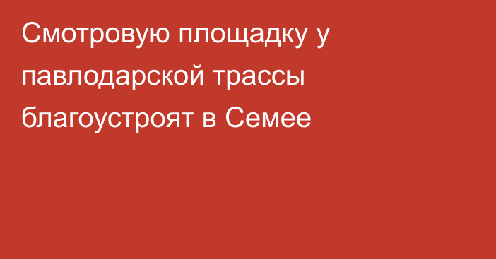 Смотровую площадку у павлодарской трассы благоустроят в Семее