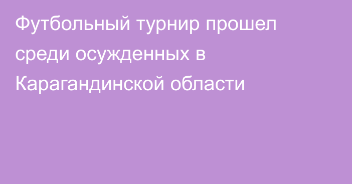Футбольный турнир прошел среди осужденных в Карагандинской области