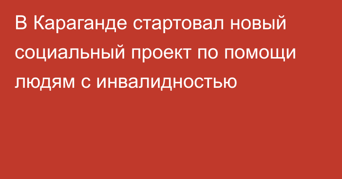 В Караганде стартовал новый социальный проект по помощи людям с инвалидностью