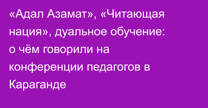 «Адал Азамат», «Читающая нация», дуальное обучение: о чём говорили на конференции педагогов в Караганде