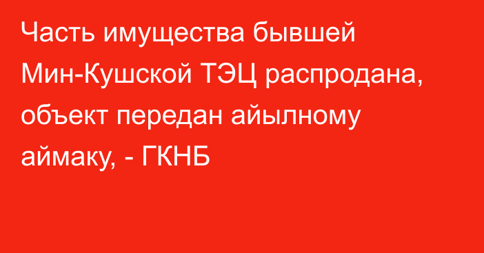 Часть имущества бывшей Мин-Кушской ТЭЦ распродана, объект передан айылному аймаку, - ГКНБ