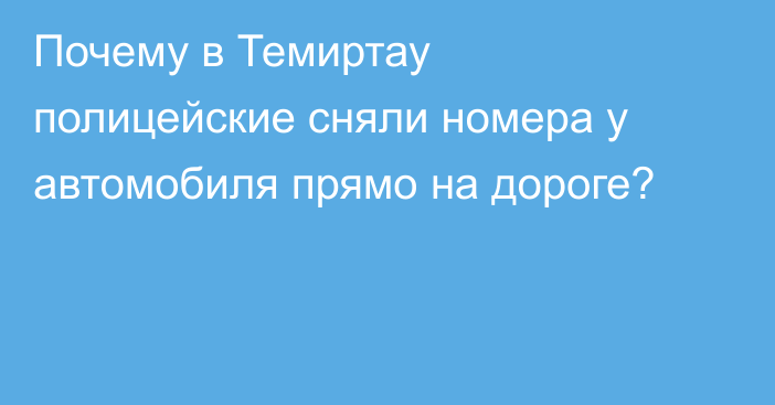 Почему в Темиртау полицейские сняли номера у автомобиля прямо на дороге?