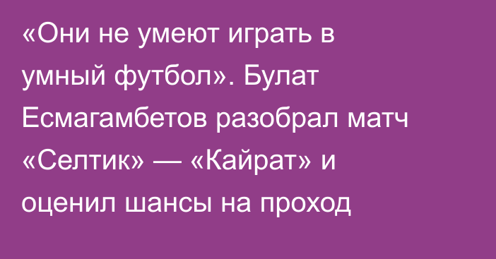 «Они не умеют играть в умный футбол». Булат Есмагамбетов разобрал матч «Селтик» — «Кайрат» и оценил шансы на проход