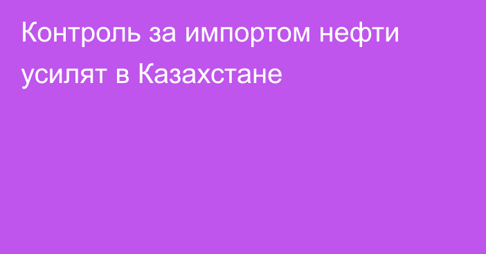 Контроль за импортом нефти усилят в Казахстане