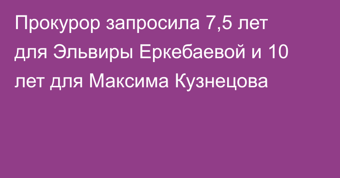 Прокурор запросила 7,5 лет для Эльвиры Еркебаевой и 10 лет для Максима Кузнецова