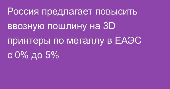 Россия предлагает повысить ввозную пошлину на 3D принтеры по металлу в ЕАЭС с 0% до 5%