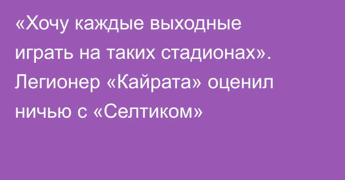 «Хочу каждые выходные играть на таких стадионах». Легионер «Кайрата» оценил ничью с «Селтиком»