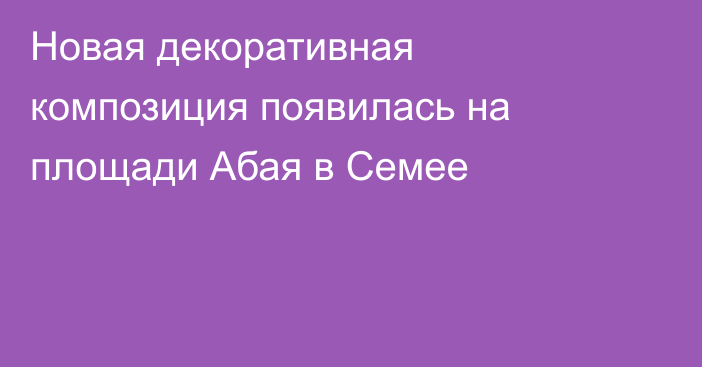 Новая декоративная композиция появилась на площади Абая в Семее