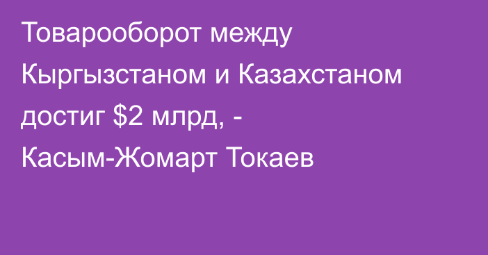 Товарооборот между Кыргызстаном и Казахстаном достиг $2 млрд, - Касым-Жомарт Токаев