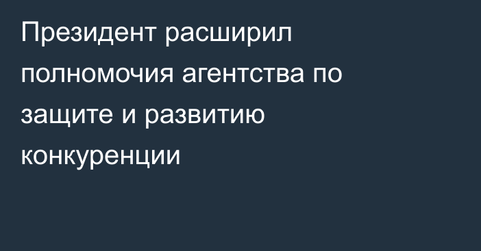 Президент расширил полномочия агентства по защите и развитию конкуренции