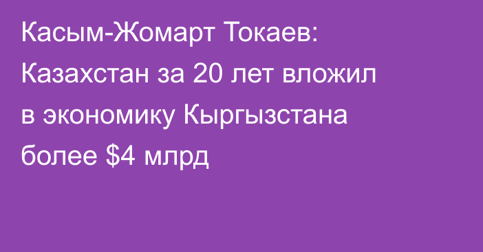 Касым-Жомарт Токаев: Казахстан за 20 лет вложил в экономику Кыргызстана более $4 млрд
