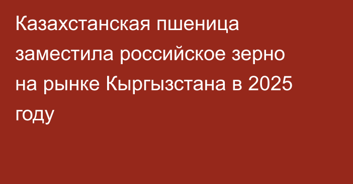 Казахстанская пшеница заместила российское зерно на рынке Кыргызстана в 2025 году