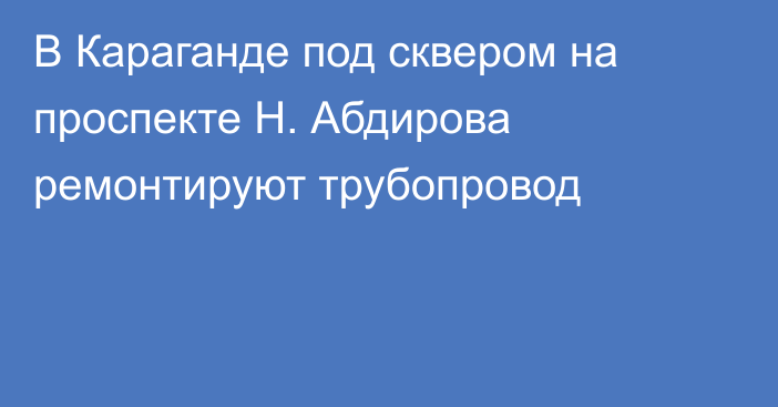 В Караганде под сквером на проспекте Н. Абдирова ремонтируют трубопровод