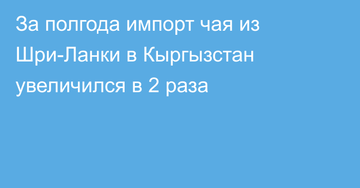 За полгода импорт чая из Шри-Ланки в Кыргызстан увеличился в 2 раза