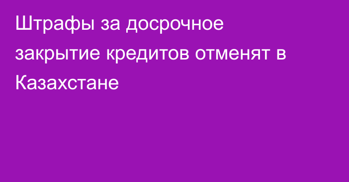 Штрафы за досрочное закрытие кредитов отменят в Казахстане