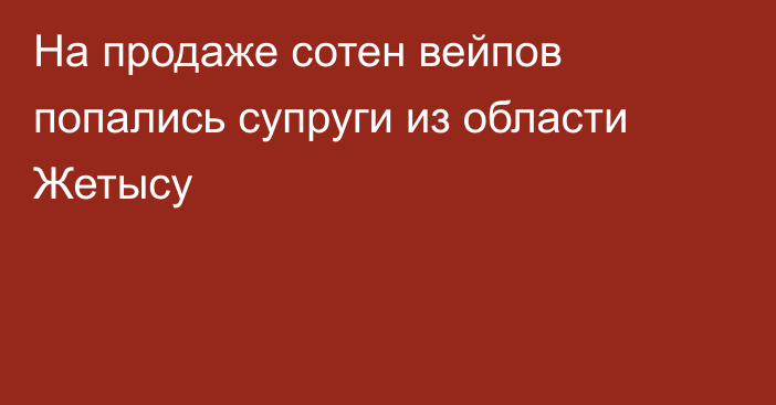 На продаже сотен вейпов попались супруги из области Жетысу
