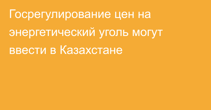 Госрегулирование цен на энергетический уголь могут ввести в Казахстане