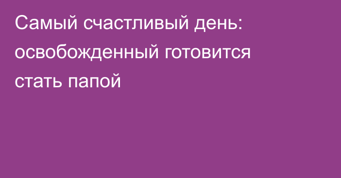 Самый счастливый день: освобожденный готовится стать папой
