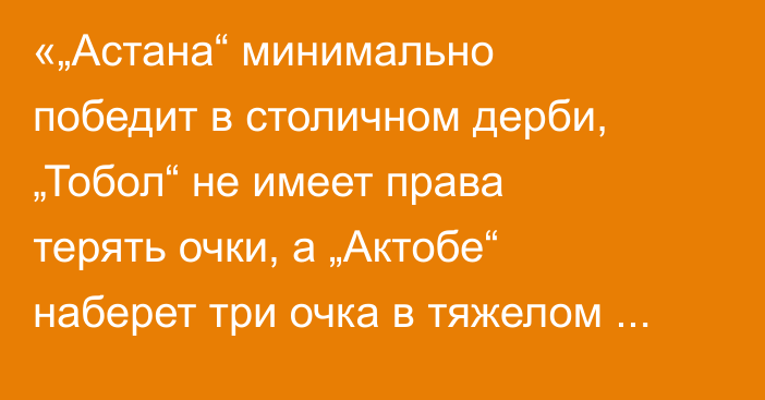 «„Астана“ минимально победит в столичном дерби, „Тобол“ не имеет права терять очки, а „Актобе“ наберет три очка в тяжелом матче»
