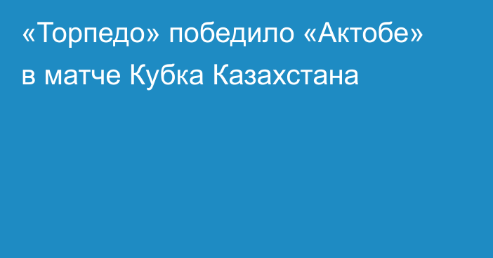 «Торпедо» победило «Актобе» в матче Кубка Казахстана