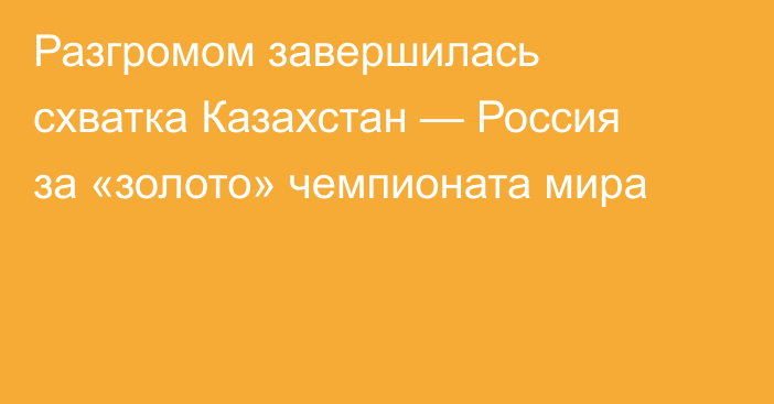 Разгромом завершилась схватка Казахстан — Россия за «золото» чемпионата мира